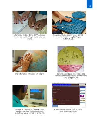 14




Alunos da Estácio de Sá de Vitória que    Recurso didático desenvolvido para o
fazem uso do Braille para a escrita e a    aprendizado de operações lógico-
               leitura.                              matemáticas.




 Globo terrestre adaptado em relevo.          Lâmina histológica de tecido ósseo
                                            confeccionada em acetato moldado em
                                                       alta temperatura




Instalação do sistema DosVox para         Acessibilidade do site Estácio de Sá
 uso dos alunos e funcionários com               pelo sistema DosVox.
deficiência visual – Estácio de Sá-ES.
 