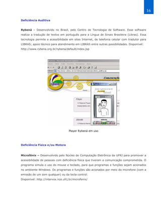 16

Deficiência Auditiva


Rybená – Desenvolvido no Brasil, pelo Centro de Tecnologia de Software. Esse software
realiza a tradução de textos em português para a Língua de Sinais Brasileira (Libras). Essa
tecnologia permite a acessibilidade em sites Internet, de telefonia celular com tradutor para
LIBRAS; apoio técnico para atendimento em LIBRAS entre outras possibilidades. Disponível:
http://www.rybena.org.br/rybena/default/index.jsp




                                    Player Rybená em uso




Deficiência Física e/ou Motora


Microfênix – Desenvolvido pelo Núcleo de Computação Eletrônica da UFRJ para promover a
acessibilidade de pessoas com deficiência física que tiveram a comunicação comprometida. O
programa simula o uso do mouse e teclado, para que programas e funções sejam acionados
no ambiente Windows. Os programas e funções são acionados por meio do microfone (com a
emissão de um som qualquer) ou da tecla control.
Disponível: http://intervox.nce.ufrj.br/microfenix/
 
