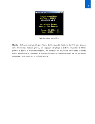 17




                                   Tela Inicial do microFênix



Motrix - Software desenvolvido pelo Núcleo de Computação Eletrônica da UFRJ para pessoas
com deficiências motoras graves, em especial tetraplegia e distrofia muscular. O Motrix
permite o acesso a microcomputadores, na realização de atividades envolvendo a escrita,
leitura e comunicação. O sistema é acionado por meio de comandos vocais em um microfone.
Disponível: http://intervox.nce.ufrj.br/motrix/
 
