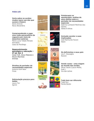 20

PARA LER

                               Fisioterapia na
                               equoterapia: análise de
Carta sobre os surdos-
                               seus efeitos sobre o
mudos (para uso dos que
                               portador de necessidades
ouvem e falam)
                               especiais
Denis Direrot
                               Sabrina Lombardi Martinez dos
Nova Alexandria
                               Santos
                               Idéias & letras


Compreendendo o cego:
uma visão psicanalítica da
                               Inclusão escolar e suas
cegueira por meio de
                               implicações
desenhos-estórias
                               José Raimundo Facion
Maria Lucia Toledo Moraes
                               Ibpex
Amiralian
Casa do Psicólogo


Desenvolvimento
psicológico e educação –
                               Os deficientes e seus pais
2ª ed. Vol. 3
                               Leo F. Buscaglia
Cesar Coll, Jesus Palacios e
                               Record
Álvaro Marchesi
Artmed


                               Vendo vozes - uma viagem
Direitos do portador de        ao mundo dos surdos
necessidades especiais         Oliver Sacks (Laura Motta,
Antonio Rulli Neto             trad.)
Fiúza                          Cia das Letras




Estimulação precoce para
                               Tudo bem ser diferente
bebês
                               Todd Parr
Laura Tisi
                               Panda Books
Sprint
 