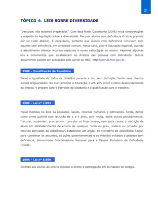 21

TÓPICO 4: LEIS SOBRE DIVERSIDADE

“Desculpe, não estamos preparados”. Com essa frase, Cavalcante (2006) inicia considerações
a respeito da legislação sobre a diversidade. Recusar alunos com deficiência é crime previsto
por lei (vide abaixo). É necessário, portanto que alunos com deficiência convivam com
aqueles sem deficiência, em ambiente comum. Nesse caso, ocorre Educação Especial, quando
o atendimento oferece recursos especiais e novas estratégias de ensino. Vejamos algumas
leis e documentos que estabelecem os direitos das pessoas com deficiência. Outros
documentos podem ser acessados pelo portal do MEC: http://portal.mec.gov.br.



 1988 – Constituição da República

Prevê a igualdade de todos os cidadãos perante a Lei, sem distinção, tendo seus direitos
sociais resguardados. No que concerne à Educação, o art. 205 prevê o pleno desenvolvimento
da pessoa, o preparo para o exercício da cidadania e a qualificação para o trabalho.




 1989 – Lei nº 7.853


Prevê medidas na área da educação, saúde, recursos humanos e edificações. Ainda, define
como crime punível com reclusão de 1 a 4 anos, com multa, entre outros procedimentos,
“recusar, suspender, procrastinar, cancelar ou fazer cessar, sem justa causa, a inscrição de
aluno em estabelecimento de ensino de qualquer curso ou grau, público ou privado, por
motivos derivados da deficiência”. Estabelece um órgão, do Ministério de Assistência Social,
para coordenar os assuntos, as ações governamentais e as medidas voltados a pessoas com
deficiência, denominado Coordenadoria Nacional para a Pessoa Portadora de Deficiência
(Corde).




 1994 – Lei nº 8.859

Estende aos alunos de ensino especial o direito à participação em atividades de estágio.
 