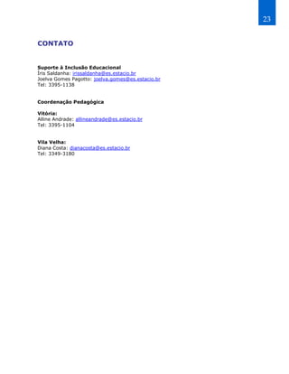 23


CONTATO


Suporte à Inclusão Educacional
Íris Saldanha: irissaldanha@es.estacio.br
Joelva Gomes Pagotto: joelva.gomes@es.estacio.br
Tel: 3395-1138


Coordenação Pedagógica

Vitória:
Alline Andrade: allineandrade@es.estacio.br
Tel: 3395-1104


Vila Velha:
Diana Costa: dianacosta@es.estacio.br
Tel: 3349-3180
 