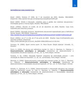 24

REFERÊNCIAS BIBLIOGRÁFICAS




Brasil. (2003). Portaria nº 3284, de 7 de novembro de 2003. Brasília: MEC/SEESP.
Disponível: http://portal.mec.gov.br/seesp/arquivos/pdf/port3284.pdf

Brasil (2004). Direito à Educação: subsídios para a gestão dos sistemas educacionais.-
Orientações gerais e marcos legais. Brasília: MEC/SEESP.

Brasil. (2005a). Decreto nº 5.626, de 22 de dezembro de 2005. Brasília: Casa Civil;
Subchefia para assuntos jurídicos.

Brasil (2005b). Educação Inclusiva: Atendimento educacional especializado para a Deficiência
Mental. Brasíia: MEC/SEESP. Disponível:
http://portal.mec.gov.br/seesp/arquivos/pdf/ed.%20inclusiva%20-%20def.%20mental.pdf

Brasil. (2005c). Lei nº 11.126, de 27 de junho de 2005. Brasília: Casa Civil/Subchefia para
assuntos jurídicos. Disponível:
https://www.planalto.gov.br/ccivil/_Ato2004-2006/2005/Lei/L11126.htm

Carrasco, W. (2006). Quem ensina quem. In: Nova Escola. Edição especial: Inclusão, 11,
Outubro.

Fierro, A. (2006). Os alunos com deficiência mental. In: Coll, C.; Marchesi, A.; Palacios, J.
Desenvolvimento psicológico e educação: transtornos de desenvolvimento e
necessidades educativas especiais. (2ª ed., vol. 3). Porto Alegre: Artmed.

Fonseca, V. da. (1995). Educação Especial: programa de estimulação precoce – uma
introdução às idéias de Feuerstein. (2. ed. rev. aumentada). Porto Alegre: Artmed.

Marchesi, A. (2006). Desenvolvimento e educação das crianças surdas. In: Coll, C.; Marchesi,
A.; Palacios, J. Desenvolvimento psicológico e educação: transtornos de
desenvolvimento e necessidades educativas especiais. (2ª ed., vol. 3). Porto Alegre: Artmed.


Ochaíta, E.; Espinosa, M. A. (2006). Desenvolvimento e intervenção educativa nas crianças
cegas ou deficientes visuais. In: Coll, C.; Marchesi, A.; Palacios, J. Desenvolvimento
psicológico e educação: transtornos de desenvolvimento e necessidades educativas
especiais. (2ª ed., vol. 3). Porto Alegre: Artmed.
 