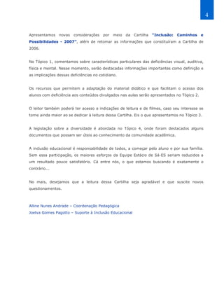 4


Apresentamos    novas   considerações   por   meio   da   Cartilha   “Inclusão:   Caminhos   e
Possibilidades - 2007”, além de retomar as informações que constituíram a Cartilha de
2006.


No Tópico 1, comentamos sobre características particulares das deficiências visual, auditiva,
física e mental. Nesse momento, serão destacadas informações importantes como definição e
as implicações dessas deficiências no cotidiano.


Os recursos que permitem a adaptação do material didático e que facilitam o acesso dos
alunos com deficiência aos conteúdos divulgados nas aulas serão apresentados no Tópico 2.


O leitor também poderá ter acesso a indicações de leitura e de filmes, caso seu interesse se
torne ainda maior ao se dedicar à leitura dessa Cartilha. Eis o que apresentamos no Tópico 3.


A legislação sobre a diversidade é abordada no Tópico 4, onde foram destacados alguns
documentos que possam ser úteis ao conhecimento da comunidade acadêmica.


A inclusão educacional é responsabilidade de todos, a começar pelo aluno e por sua família.
Sem essa participação, os maiores esforços da Equipe Estácio de Sá-ES seriam reduzidos a
um resultado pouco satisfatório. Cá entre nós, o que estamos buscando é exatamente o
contrário...


No mais, desejamos que a leitura dessa Cartilha seja agradável e que suscite novos
questionamentos.



Alline Nunes Andrade – Coordenação Pedagógica
Joelva Gomes Pagotto – Suporte à Inclusão Educacional
 