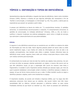 5

TÓPICO 1: DEFINIÇÃO E TIPOS DE DEFICIÊNCIA


Apresentaremos algumas definições a respeito dos tipos de deficiência. Assim como considera
Fonseca (1995), fazemos a ressalva de que algumas definições são necessárias a fim de
“facilitar a comunicação, a investigação e a intervenção” (p. 44). Fica, porém, o alerta para as
expectativas que possam ser geradas a partir delas.


A pessoa com deficiência se desvia da média em: “1) características mentais; 2) aptidões
sensoriais; 3) características neuromusculares e corporais; 4) comportamento emocional; 5)
aptidões de comunicação; 6) múltiplas deficiências” (Fonseca, 1995, p. 25), de modo a
justificar e requerer mudanças nas práticas pedagógicas, assim como a criação de serviços
que estimulem o desenvolvimento de suas potencialidades.



VISUAL

A cegueira é uma deficiência sensorial que se caracteriza por um déficit no sistema de coleta
de informações por meio da visão. Assim algumas pessoas podem ter baixa visão ou então
serem totalmente cegas, o que implica em coleta de informações por meio do tato e da
audição, principalmente, mas também pelo olfato e paladar. Existem diferentes tipos de
deficiência visual, sendo: cegueira, baixa visão com resíduo visual para leitura e baixa visão
com resíduo somente para locomoção.


O conhecimento do mundo por meio do tato fica restrito aos objetos mais próximos. Se com
um lance de olhar as pessoas videntes apreendem um objeto, o mesmo não ocorre com as
que têm deficiência visual, já que a exploração tátil ocorre de maneira mais lenta e
fragmentária. A audição é outro importante sentido utilizado por pessoas cegas, por meio do
qual é possível estabelecer comunicação verbal e localizar e identificar pessoas e objetos no
espaço, só que de forma menos precisa do que a visão. O olfato também auxilia os cegos a
identificar pessoas e objetos, assim como localizá-las no espaço.


É importante ressaltar, de acordo com Ochaíta e Espinosa (2006), que “os cegos não têm
patamares sensoriais mais baixos que os videntes, não ouvem melhor nem têm maior
sensibilidade tátil ou olfativa; contudo aprendem a utilizá-los melhor ou para outras
finalidades distintas do que fazem os videntes” (p. 152). Assim as pessoas com deficiência
 