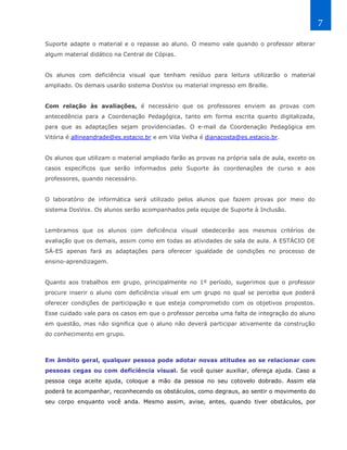 7

Suporte adapte o material e o repasse ao aluno. O mesmo vale quando o professor alterar
algum material didático na Central de Cópias.


Os alunos com deficiência visual que tenham resíduo para leitura utilizarão o material
ampliado. Os demais usarão sistema DosVox ou material impresso em Braille.


Com relação às avaliações, é necessário que os professores enviem as provas com
antecedência para a Coordenação Pedagógica, tanto em forma escrita quanto digitalizada,
para que as adaptações sejam providenciadas. O e-mail da Coordenação Pedagógica em
Vitória é allineandrade@es.estacio.br e em Vila Velha é dianacosta@es.estacio.br.


Os alunos que utilizam o material ampliado farão as provas na própria sala de aula, exceto os
casos específicos que serão informados pelo Suporte às coordenações de curso e aos
professores, quando necessário.


O laboratório de informática será utilizado pelos alunos que fazem provas por meio do
sistema DosVox. Os alunos serão acompanhados pela equipe de Suporte à Inclusão.


Lembramos que os alunos com deficiência visual obedecerão aos mesmos critérios de
avaliação que os demais, assim como em todas as atividades de sala de aula. A ESTÁCIO DE
SÁ-ES apenas fará as adaptações para oferecer igualdade de condições no processo de
ensino-aprendizagem.


Quanto aos trabalhos em grupo, principalmente no 1º período, sugerimos que o professor
procure inserir o aluno com deficiência visual em um grupo no qual se perceba que poderá
oferecer condições de participação e que esteja comprometido com os objetivos propostos.
Esse cuidado vale para os casos em que o professor perceba uma falta de integração do aluno
em questão, mas não significa que o aluno não deverá participar ativamente da construção
do conhecimento em grupo.



Em âmbito geral, qualquer pessoa pode adotar novas atitudes ao se relacionar com
pessoas cegas ou com deficiência visual. Se você quiser auxiliar, ofereça ajuda. Caso a
pessoa cega aceite ajuda, coloque a mão da pessoa no seu cotovelo dobrado. Assim ela
poderá te acompanhar, reconhecendo os obstáculos, como degraus, ao sentir o movimento do
seu corpo enquanto você anda. Mesmo assim, avise, antes, quando tiver obstáculos, por
 