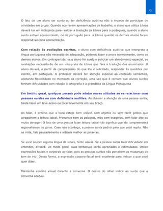 9

O fato de um aluno ser surdo ou ter deficiência auditiva não o impede de participar de
atividades em grupo. Quando ocorrerem apresentações de trabalho, o aluno que utiliza Libras
deverá ter um intérprete para realizar a tradução da Libras para o português, quando o aluno
surdo estiver apresentando, ou do português para a Libras quando os demais alunos forem
responsáveis pela apresentação.


Com relação às avaliações escritas, o aluno com deficiência auditiva que interpreta a
língua portuguesa não necessita de adequação, podendo fazer a prova normalmente, como os
demais alunos. Em contrapartida, se o aluno for surdo e solicitar um atendimento especial, as
avaliações necessitarão de um intérprete de Libras que fará a tradução dos enunciados. O
aluno deverá, a partir da compreensão do que lhe é solicitado, responder às questões por
escrito, em português. O professor deverá ter atenção especial ao conteúdo semântico,
adotando flexibilidade no momento da correção, uma vez que é comum que alunos surdos
tenham dificuldades com relação à ortografia e à gramática da Língua Portuguesa


Em âmbito geral, qualquer pessoa pode adotar novas atitudes ao se relacionar com
pessoas surdas ou com deficiência auditiva. Ao chamar a atenção de uma pessoa surda,
basta fazer um leve aceno ou tocar levemente em seu braço.


Ao falar, é preciso que a boca esteja bem visível, sem objetos ou sem fazer gestos que
atrapalhem a leitura labial. Pronuncie bem as palavras, mas sem exageros, sem falar alto ou
muito devagar. O fato de uma pessoa fazer leitura labial não significa que ela compreenderá
regionalismos ou gírias. Caso isso aconteça, a pessoa surda pedirá para que você repita. Não
se irrite, fale pausadamente e articule melhor as palavras.


Se você souber alguma língua de sinais, tente usá-la. Se a pessoa surda tiver dificuldade em
entender, avisará. De modo geral, suas tentativas serão apreciadas e estimuladas. Utilize
expressões faciais e corporais ao falar, pois as pessoas surdas não percebem as mudanças de
tom de voz. Dessa forma, a expressão corporo-facial será excelente para indicar o que você
quer dizer.


Mantenha contato visual durante a conversa. O desvio do olhar indica ao surdo que a
conversa acabou.
 