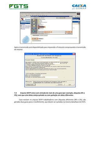 Após a transmissão será disponibilizado para impressão o Protocolo comprovando a transmissão
do arquivo:
7.2 Arquivo SEFIP único com emissão de mais de uma guia (por exemplo, alíquotas 8% e
2%), sem que uma delas esteja quitada ou com quitação em datas diferentes.
Caso existam no arquivo SEFIP trabalhadores com alíquotas diferentes (8% e 2%), são
geradas duas guias para o recolhimento, que devem ser quitadas na mesma data/base do FGTS.
 