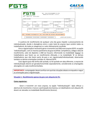 A ausência de recolhimento de qualquer uma das guias impede o processamento da
individualização, devido à divergência entre o valor total do arquivo (que contém todos os
trabalhadores, de todas as categorias) e o valor efetivamente recolhido.
Para a regularização é necessário gerar e transmitir (via CNS) novo arquivo SEFIP, na opção
'individualização', com os mesmos parâmetros da guia recolhida: competência, código e data de
recolhimento, valor de depósito e JAM (se houver), informando na modalidade 'branco' os
trabalhadores que fazem jus ao recolhimento efetuado, e na modalidade ‘9’ os demais
trabalhadores que não fazem parte da guia a ser regularizada/individualizada, observando
também as demais orientações contidas no Manual SEFIP.
Caso alguma guia não tenha sido quitada, ou foi quitada em data diferente, o arquivo de
individualização deverá ser gerado/transmitido separadamente, considerando os empregados
abrangidos em cada recolhimento/data.
IMPORTANTE: o empregador deverá verificar em qual das situações abaixo se enquadra e seguir
as orientações para a regularização
Situação 1: Recolhimento apenas da guia com alíquota de 2%:
Como regularizar:
Gerar e transmitir um novo arquivo, na opção “Individualização”. Após efetuar a
abertura do movimento e marcar a participação da empresa, os trabalhadores com alíquota 2%
devem ser alocados na modalidade Recolhimento (branco):
 