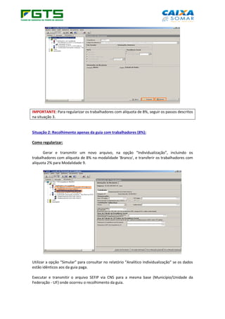 IMPORTANTE: Para regularizar os trabalhadores com alíquota de 8%, seguir os passos descritos
na situação 3.
Situação 2: Recolhimento apenas da guia com trabalhadores (8%):
Como regularizar:
Gerar e transmitir um novo arquivo, na opção “Individualização”, incluindo os
trabalhadores com alíquota de 8% na modalidade 'Branco', e transferir os trabalhadores com
alíquota 2% para Modalidade 9.
Utilizar a opção “Simular” para consultar no relatório “Analítico Individualização” se os dados
estão idênticos aos da guia paga.
Executar e transmitir o arquivo SEFIP via CNS para a mesma base (Município/Unidade da
Federação - UF) onde ocorreu o recolhimento da guia.
 