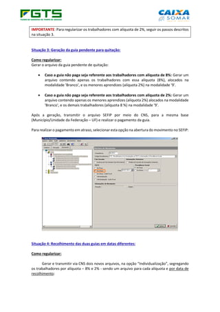 IMPORTANTE: Para regularizar os trabalhadores com alíquota de 2%, seguir os passos descritos
na situação 3.
Situação 3: Geração da guia pendente para quitação:
Como regularizar:
Gerar o arquivo da guia pendente de quitação:
• Caso a guia não paga seja referente aos trabalhadores com alíquota de 8%: Gerar um
arquivo contendo apenas os trabalhadores com essa alíquota (8%), alocados na
modalidade 'Branco', e os menores aprendizes (alíquota 2%) na modalidade '9'.
• Caso a guia não paga seja referente aos trabalhadores com alíquota de 2%: Gerar um
arquivo contendo apenas os menores aprendizes (alíquota 2%) alocados na modalidade
'Branco', e os demais trabalhadores (alíquota 8 %) na modalidade '9'.
Após a geração, transmitir o arquivo SEFIP por meio do CNS, para a mesma base
(Município/Unidade da Federação – UF) e realizar o pagamento da guia.
Para realizar o pagamento em atraso, selecionar esta opção na abertura do movimento no SEFIP:
Situação 4: Recolhimento das duas guias em datas diferentes:
Como regularizar:
Gerar e transmitir via CNS dois novos arquivos, na opção “Individualização”, segregando
os trabalhadores por alíquota – 8% e 2% - sendo um arquivo para cada alíquota e por data de
recolhimento:
 