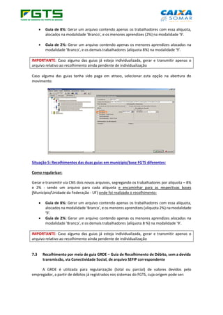 • Guia de 8%: Gerar um arquivo contendo apenas os trabalhadores com essa alíquota,
alocados na modalidade 'Branco', e os menores aprendizes (2%) na modalidade '9'.
• Guia de 2%: Gerar um arquivo contendo apenas os menores aprendizes alocados na
modalidade 'Branco', e os demais trabalhadores (alíquota 8%) na modalidade '9'.
IMPORTANTE: Caso alguma das guias já esteja individualizada, gerar e transmitir apenas o
arquivo relativo ao recolhimento ainda pendente de individualização
Caso alguma das guias tenha sido paga em atraso, selecionar esta opção na abertura do
movimento:
Situação 5: Recolhimentos das duas guias em município/base FGTS diferentes:
Como regularizar:
Gerar e transmitir via CNS dois novos arquivos, segregando os trabalhadores por alíquota – 8%
e 2% - sendo um arquivo para cada alíquota e encaminhar para as respectivas bases
(Município/Unidade da Federação - UF) onde foi realizado o recolhimento:
• Guia de 8%: Gerar um arquivo contendo apenas os trabalhadores com essa alíquota,
alocados na modalidade 'Branco', e os menores aprendizes (alíquota 2%) na modalidade
'9'.
• Guia de 2%: Gerar um arquivo contendo apenas os menores aprendizes alocados na
modalidade 'Branco', e os demais trabalhadores (alíquota 8 %) na modalidade '9'.
IMPORTANTE: Caso alguma das guias já esteja individualizada, gerar e transmitir apenas o
arquivo relativo ao recolhimento ainda pendente de individualização
7.3 Recolhimento por meio de guia GRDE – Guia de Recolhimento de Débito, sem a devida
transmissão, via Conectividade Social, de arquivo SEFIP correspondente
A GRDE é utilizada para regularização (total ou parcial) de valores devidos pelo
empregador, a partir de débitos já registrados nos sistemas do FGTS, cuja origem pode ser:
 