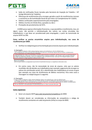 • Saldo de notificações fiscais lavradas pela Secretaria de Inspeção do Trabalho – SIT
(antigo Ministério do Trabalho);
• Diferenças de recolhimentos e/ou encargos, gerados a partir de recolhimentos mensais
e rescisórios ou de Contribuição Social de que trata a Lei Complementar N.º 110/01;
• Débitos confessados espontaneamente pelo empregador;
• Débitos inscritos em Dívida Ativa, ajuizados ou não e
• Prestações de parcelamentos de FGTS.
A GRDE possui apenas informações financeiras, o que possibilita o recolhimento, mas, em
alguns casos, não permite a individualização dos valores nas contas vinculadas dos
trabalhadores, o que deve ser providenciado pelo empregador, a partir da transmissão de
arquivo SEFIP via CNS.
Como verificar se preciso encaminhar arquivo para individualização, nos casos de
recolhimento por GRDE:
• Verificar no rodapé da guia se há orientação para envio do arquivo para individualização:
• Em outros casos, não há necessidade de envio de arquivo, visto que os valores
recolhidos não são devidos aos trabalhadores (por exemplo, pagamento de encargos ou
valores de contribuição social), OU a identificação dos trabalhadores já consta na guia
(por exemplo nos casos de recolhimento de débitos rescisórios). Para estes casos a
mensagem no rodapé da guia é a seguinte:
.
Como regularizar:
• Gerar um arquivo SEFIP para cada lançamento/competência da GRDE.
• Também devem ser consideradas as informações de competência e código de
recolhimento constantes em cada lançamento (linha) no corpo da GRDE.
 