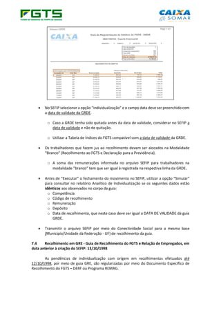• No SEFIP selecionar a opção “individualização” e o campo data deve ser preenchido com
a data de validade da GRDE.
o Caso a GRDE tenha sido quitada antes da data de validade, considerar no SEFIP a
data de validade e não de quitação.
o Utilizar a Tabela de Índices do FGTS compatível com a data de validade da GRDE.
• Os trabalhadores que fazem jus ao recolhimento devem ser alocados na Modalidade
“Branco” (Recolhimento ao FGTS e Declaração para a Previdência).
o A soma das remunerações informada no arquivo SEFIP para trabalhadores na
modalidade “branco” tem que ser igual à registrada na respectiva linha da GRDE.
• Antes de “Executar” o fechamento do movimento no SEFIP, utilizar a opção “Simular”
para consultar no relatório Analítico de Individualização se os seguintes dados estão
idênticos aos observados no corpo da guia:
o Competência
o Código de recolhimento
o Remuneração
o Depósito
o Data de recolhimento, que neste caso deve ser igual a DATA DE VALIDADE da guia
GRDE.
• Transmitir o arquivo SEFIP por meio do Conectividade Social para a mesma base
(Município/Unidade da Federação - UF) de recolhimento da guia.
7.4 Recolhimento em GRE - Guia de Recolhimento do FGTS e Relação de Empregados, em
data anterior à criação do SEFIP: 13/10/1998
As pendências de individualização com origem em recolhimentos efetuados até
12/10/1998, por meio de guia GRE, são regularizadas por meio do Documento Específico de
Recolhimento do FGTS – DERF ou Programa REMAG.
 