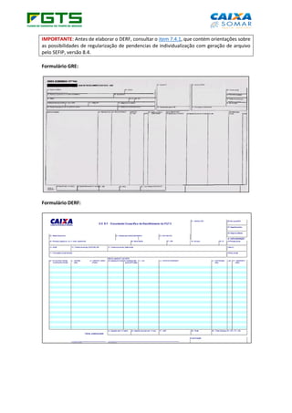 IMPORTANTE: Antes de elaborar o DERF, consultar o item 7.4.1, que contém orientações sobre
as possibilidades de regularização de pendencias de individualização com geração de arquivo
pelo SEFIP, versão 8.4.
Formulário GRE:
Formulário DERF:
 