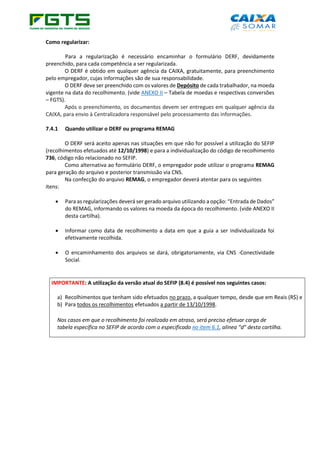 Como regularizar:
Para a regularização é necessário encaminhar o formulário DERF, devidamente
preenchido, para cada competência a ser regularizada.
O DERF é obtido em qualquer agência da CAIXA, gratuitamente, para preenchimento
pelo empregador, cujas informações são de sua responsabilidade.
O DERF deve ser preenchido com os valores de Depósito de cada trabalhador, na moeda
vigente na data do recolhimento. (vide ANEXO II – Tabela de moedas e respectivas conversões
– FGTS).
Após o preenchimento, os documentos devem ser entregues em qualquer agência da
CAIXA, para envio à Centralizadora responsável pelo processamento das informações.
7.4.1 Quando utilizar o DERF ou programa REMAG
O DERF será aceito apenas nas situações em que não for possível a utilização do SEFIP
(recolhimentos efetuados até 12/10/1998) e para a individualização do código de recolhimento
736, código não relacionado no SEFIP.
Como alternativa ao formulário DERF, o empregador pode utilizar o programa REMAG
para geração do arquivo e posterior transmissão via CNS.
Na confecção do arquivo REMAG, o empregador deverá atentar para os seguintes
itens:
• Para as regularizações deverá ser gerado arquivo utilizando a opção: “Entrada de Dados”
do REMAG, informando os valores na moeda da época do recolhimento. (vide ANEXO II
desta cartilha).
• Informar como data de recolhimento a data em que a guia a ser individualizada foi
efetivamente recolhida.
• O encaminhamento dos arquivos se dará, obrigatoriamente, via CNS -Conectividade
Social.
IMPORTANTE: A utilização da versão atual do SEFIP (8.4) é possível nos seguintes casos:
a) Recolhimentos que tenham sido efetuados no prazo, a qualquer tempo, desde que em Reais (R$) e
b) Para todos os recolhimentos efetuados a partir de 13/10/1998.
Nos casos em que o recolhimento foi realizado em atraso, será preciso efetuar carga de
tabela específica no SEFIP de acordo com o especificado no item 6.1, alínea “d” desta cartilha.
 
