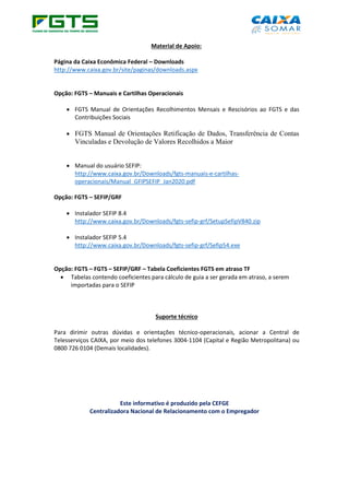 Material de Apoio:
Página da Caixa Econômica Federal – Downloads
http://www.caixa.gov.br/site/paginas/downloads.aspx
Opção: FGTS – Manuais e Cartilhas Operacionais
• FGTS Manual de Orientações Recolhimentos Mensais e Rescisórios ao FGTS e das
Contribuições Sociais
• FGTS Manual de Orientações Retificação de Dados, Transferência de Contas
Vinculadas e Devolução de Valores Recolhidos a Maior
• Manual do usuário SEFIP:
http://www.caixa.gov.br/Downloads/fgts-manuais-e-cartilhas-
operacionais/Manual_GFIPSEFIP_Jan2020.pdf
Opção: FGTS – SEFIP/GRF
• Instalador SEFIP 8.4
http://www.caixa.gov.br/Downloads/fgts-sefip-grf/SetupSefipV840.zip
• Instalador SEFIP 5.4
http://www.caixa.gov.br/Downloads/fgts-sefip-grf/Sefip54.exe
Opção: FGTS – FGTS – SEFIP/GRF – Tabela Coeficientes FGTS em atraso TF
• Tabelas contendo coeficientes para cálculo de guia a ser gerada em atraso, a serem
importadas para o SEFIP
Suporte técnico
Para dirimir outras dúvidas e orientações técnico-operacionais, acionar a Central de
Telesserviços CAIXA, por meio dos telefones 3004-1104 (Capital e Região Metropolitana) ou
0800 726 0104 (Demais localidades).
Este informativo é produzido pela CEFGE
Centralizadora Nacional de Relacionamento com o Empregador
 