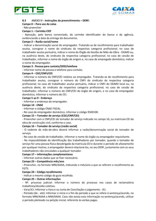 8.3 ANEXO III - Instruções de preenchimento – DERF:
Campo 0 – Para uso da caixa
- Não preencher
Campo 1 – Carimbo CIEF
- Aposição, pelo banco conveniado, do carimbo identificador do banco e da agência,
evidenciando a data da entrega do documento.
Campo 2 – Razão social/nome
- Indicar a denominação social do empregador. Tratando-se de recolhimento para trabalhador
avulso, consignar o nome do sindicato da respectiva categoria profissional; no caso de
trabalhador avulso portuário, indicar o nome do Órgão de Gestão de Mão-de-Obra - OGMO ou,
na ausência deste, do sindicato da respectiva categoria profissional; no caso de cessão de
trabalhador, informar o nome do órgão de origem e, no caso de empregado doméstico, indicar
o nome do empregador.
Campo 3 - Pessoa para contato/DDD/telefone
- Informar nome de pessoa e telefone para contato.
Campo 4 – CGC/CNPJ/CEI
- Informar o número do CNPJ/CEI relativo ao empregador. Tratando-se de recolhimento para
trabalhador avulso, consignar o número do CNPJ do sindicato da respectiva categoria
profissional; no caso de trabalhador avulso portuário, indicar o CNPJ do OGMO local ou, na
ausência deste, do sindicato da respectiva categoria profissional; no caso de cessão de
trabalhador, informar o número do CNPJ/CEI do órgão de origem, e no caso de empregador
doméstico, informar o número do CEI.
Campo 5 ao 9 - Endereço
- Informar o endereço do empregador.
Campo 14 - CNAE
- Informar o código CNAE FISCAL.
- No caso de empregador doméstico, informar o código 9500100.
Campo 15 – Tomador de serviço (CGC/CNP/CEI)
- Preencher com o CNPJ/CEI do tomador de serviço indicado no campo 16, ou matrícula CEI da
obra de construção civil, conforme o caso.
Campo 16 – Tomador de serviço (razão social)
- O cedente de mão-de-obra deverá informar a razão/denominação social do tomador de
serviço.
- No caso de cessão de trabalhador, informar o nome do órgão ou empregador requisitante.
- Na impossibilidade da identificação dos trabalhadores por tomador, quando o tomador de
serviço for uma pessoa física desobrigada da matrícula CEI e durante o período de afastamento
por qualquer motivo, o empregador deverá relacioná-los, no seu DERF, juntamente com os seus
trabalhadores não vinculados a qualquer tomador.
Campo 17 – Informações complementares
- Informar outros dados que se fizer necessário.
Campo 23 – Competência mês/ano
- Preencher, no formato MM/AAAA, indicando o mês/ano a que se referem o recolhimento ao
FGTS.
Campo 24 – Código recolhimento
- Indicar o mesmo código da guia recolhida.
Campo 25 – Outras informações
- Nº. processo judicial: Informar o número do processo nos casos de reclamatória
trabalhista/dissídio coletivo.
- Vara/JCJ: Informar a Vara e ou Junta de Conciliação e julgamento - JCJ.
- Período (de - até): Informar o início e o fim do período a que se refere à sentença/acordo, no
formato MM/AAAA a MM/AAAA. Caso não exista esta informação na sentença/acordo, utilizar
o período pleiteado na petição inicial, referente às verbas pagas.
 