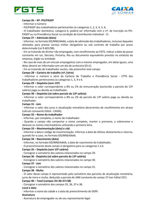 Campo 26 – Nº. PIS/PASEP
- Informar o número:
- PIS/PASEP dos trabalhadores pertencentes às categorias 1, 2, 3, 4, 5, 6;
- O trabalhador doméstico, categoria 6, poderá ser informado com o nº. de inscrição no PIS-
PASEP ou na Previdência Social na condição de Contribuinte Individual - CI.
Campo 27 – Admissão (data)
- Informar, no formato DD/MM/AAAA, a data de admissão dos trabalhadores, inclusive daqueles
afastados para prestar serviço militar obrigatório ou sob contrato de trabalho por prazo
determinado (Lei 9.601/98).
- Em se tratando de diretor não empregado, com recolhimento ao FGTS, indicar a data da posse
constante em Lei, Decreto, Portaria, Ata ou documento equivalente previsto no estatuto da
empresa, órgão ou entidade.
- No caso de mais de um vínculo empregatício com o mesmo empregador, em datas iguais, uma
delas deverá ser informada com um dia de acréscimo (D+1).
- Em se tratando de trabalhador avulso, não preencher este campo.
Campo 28 – Carteira de trabalho (nº./série)
- Informar o número e série da Carteira de Trabalho e Previdência Social - CTPS dos
trabalhadores pertencentes às categorias 1, 3, 4 e 6.
Campo 29 – Depósito (sem 13º)
- Informar o valor correspondente a 8% ou 2% da remuneração (excluindo a parcela do 13º
salário) paga ou devida ao trabalhador.
Campo 30 – Depósito (só sobre parcela do 13º salário)
- Informar o valor correspondente a 8% ou 2% da parcela do 13º salário paga ou devida ao
trabalhador.
Campo 31 - Jam
- Informar o valor dos juros e atualização monetária decorrentes de recolhimento em atraso
(cálculo consoante Edital - CAIXA).
Campo 32 – Nome do trabalhador
- Informar, por completo, o nome do trabalhador.
- Quando o campo não comportar o nome completo, manter o prenome, o sobrenome e
abreviar os nomes intermediários utilizando a primeira letra.
Campo 33 – Movimentação (data) e cód.
- Informar a data e código de movimentação. Informar a data de efetivo afastamento e retorno,
quando for o caso, no formato DD/MM/AAAA.
Campo 34 – Nascimento (data)
- Informar, no formato DD/MM/AAAA, a data de nascimento do trabalhador.
- O preenchimento deste campo é obrigatório para as categorias 1 a 6.
Campo 35 – Depósito (sem 13º salário)
- Consignar o somatório dos valores relacionados no campo 29.
Campo 36 - Depósito (só sobre parcela do 13º salário)
- Consignar o somatório dos valores relacionados no campo 30.
Campo 37 - Jam
- Consignar o somatório dos valores relacionados no campo 31.
Campo 38 - Multa
- O valor desse campo é representado pelo somatório das parcelas de atualização monetária,
juros de mora e multa, deduzida a parcela de JAM constante do campo 37 (ver Edital CEF).
Campo 40 – Total (campos 35+36+37+38)
- Consignar o somatório dos campos 35, 36, 37 e 38.
Local e data
- Informar o nome da cidade e a data do preenchimento do DERF.
Assinatura
- Assinatura do empregador ou de seu representante legal.
 