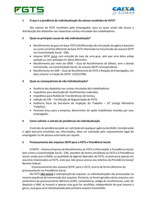 1 O que é a pendência de individualização de valores recolhidos de FGTS?
São valores de FGTS recolhidos pelo empregador, para os quais ainda não houve a
distribuição dos depósitos nas respectivas contas vinculadas dos trabalhadores.
2 Quais as principais causas da não individualização?
• Recolhimento da guia em base FGTS (UF/Município de vinculação da agência bancária
ou conta corrente) diferente da base FGTS informada na transmissão do arquivo SEFIP
via Conectividade Social - CNS;
• Arquivo SEFIP único com emissão de mais de uma guia, sem que uma delas esteja
quitada ou com quitação em datas diferentes.
• Recolhimento por meio de GRDE – Guia de Recolhimento de Débito, sem a devida
transmissão, via Conectividade Social, de arquivo SEFIP correspondente.
• Recolhimento em GRE – Guia de Recolhimento do FGTS e Relação de Empregados, em
data anterior à criação do SEFIP: 13/10/1998.
3 Quais as consequências da não Individualização?
• Ausência dos depósitos nas contas vinculadas dos trabalhadores;
• Impeditivo para devolução de recolhimentos indevidos;
• Impeditivo para Pedido de Transferências de Contas;
• Inibição do CRF – Certificado de Regularidade do FGTS;
• Auditoria fiscal da Secretaria de Inspeção do Trabalho – SIT (antigo Ministério
Trabalho);
• Possíveis ônus para a empresa, decorrentes de ações trabalhistas movidas por seus
empregados.
4 Como solicitar o extrato de pendências de individualização
O extrato de pendências pode ser solicitado em qualquer agência da CAIXA. Considerando
o sigilo bancário envolvido nas informações, deve ser solicitado pelo representante legal do
empregador ou de pessoa autorizada por aquele.
5 Processamento dos arquivos SEFIP para o FGTS e Previdência Social:
O SEFIP – Sistema Empresa de Recolhimento ao FGTS e Informações à Previdência Social,
bem como o Conectividade Social - CNS, atendem de forma simultânea ao FGTS e à Previdência
Social, sendo que a CAIXA, na qualidade de Agente Operador do FGTS, se pronuncia apenas em
assuntos relacionados ao FGTS, visto que não possui acesso aos sistemas da Previdência Social/
Receita Federal.
O processamento dos arquivos SEFIP, para o FGTS, ocorre de forma diferente do
processamento na Previdência Social.
No FGTS não ocorre a sobreposição de arquivos: as individualizações são processadas na
mesma sequência de transmissão dos arquivos. Portanto, se forem gerados vários arquivos com
parâmetros de processamento idênticos (CNPJ, competência, código de recolhimento, valor de
depósito e JAM, se houver) e apenas uma guia for recolhida, independente de qual arquivo a
gerou, essa guia será individualizada pelo primeiro arquivo transmitido.
 