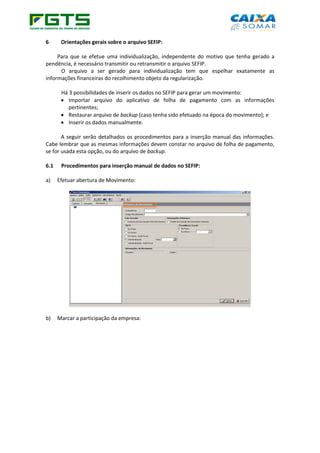 6 Orientações gerais sobre o arquivo SEFIP:
Para que se efetue uma individualização, independente do motivo que tenha gerado a
pendência, é necessário transmitir ou retransmitir o arquivo SEFIP.
O arquivo a ser gerado para individualização tem que espelhar exatamente as
informações financeiras do recolhimento objeto da regularização.
Há 3 possibilidades de inserir os dados no SEFIP para gerar um movimento:
• Importar arquivo do aplicativo de folha de pagamento com as informações
pertinentes;
• Restaurar arquivo de backup (caso tenha sido efetuado na época do movimento); e
• Inserir os dados manualmente.
A seguir serão detalhados os procedimentos para a inserção manual das informações.
Cabe lembrar que as mesmas informações devem constar no arquivo de folha de pagamento,
se for usada esta opção, ou do arquivo de backup.
6.1 Procedimentos para inserção manual de dados no SEFIP:
a) Efetuar abertura de Movimento:
b) Marcar a participação da empresa:
 