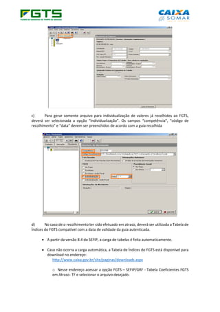 c) Para gerar somente arquivo para individualização de valores já recolhidos ao FGTS,
deverá ser selecionada a opção “Individualização”. Os campos “competência”, “código de
recolhimento” e “data” devem ser preenchidos de acordo com a guia recolhida
d) No caso de o recolhimento ter sido efetuado em atraso, deverá ser utilizada a Tabela de
Índices do FGTS compatível com a data de validade da guia autenticada.
• A partir da versão 8.4 do SEFIP, a carga de tabelas é feita automaticamente.
• Caso não ocorra a carga automática, a Tabela de Índices do FGTS está disponível para
download no endereço:
http://www.caixa.gov.br/site/paginas/downloads.aspx
o Nesse endereço acessar a opção FGTS – SEFIP/GRF - Tabela Coeficientes FGTS
em Atraso- TF e selecionar o arquivo desejado.
 