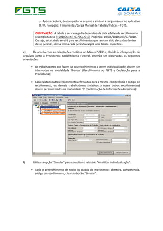 o Após a captura, descompactar o arquivo e efetuar a carga manual no aplicativo
SEFIP, na opção: Ferramentas/Carga Manual de Tabelas/Índices – FGTS.
OBSERVAÇÃO: A tabela a ser carregada dependerá da data efetiva de recolhimento.
(exemplo tabela TF201006.EXE (07/06/2010) : Vigência: 10/06/2010 a 09/07/2010.
Ou seja, esta tabela servirá para recolhimentos que tenham sido efetuados dentro
desse período, dessa forma cada período exigirá uma tabela específica).
e) De acordo com as orientações contidas no Manual SEFIP e, devido à sobreposição de
arquivos junto à Previdência Social/Receita Federal, deverão ser observadas as seguintes
orientações:
• Os trabalhadores que fazem jus aos recolhimentos a serem individualizados devem ser
informados na modalidade 'Branco' (Recolhimento ao FGTS e Declaração para a
Previdência);
• Caso existam outros recolhimentos efetuados para a mesma competência e código de
recolhimento, os demais trabalhadores (relativos a esses outros recolhimentos)
devem ser informados na modalidade '9' (Confirmação de Informações Anteriores):
f) Utilizar a opção “Simular” para consultar o relatório “Analítico Individualização”:
• Após o preenchimento de todos os dados do movimento: abertura, competência,
código de recolhimento, clicar no botão “Simular”.
 