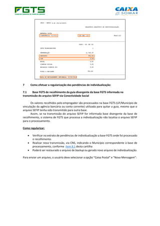 7 Como efetuar a regularização das pendências de individualização:
7.1 Base FGTS de recolhimento da guia divergente da base FGTS informada na
transmissão do arquivo SEFIP via Conectividade Social
Os valores recolhidos pelo empregador são processados na base FGTS (UF/Município de
vinculação da agência bancária ou conta corrente) utilizada para quitar a guia, mesmo que o
arquivo SEFIP tenha sido transmitido para outra base.
Assim, se na transmissão do arquivo SEFIP for informada base divergente da base de
recolhimento, o sistema de FGTS que processa a individualização não localiza o arquivo SEFIP
para o processamento.
Como regularizar:
• Verificar no extrato de pendências de individualização a base FGTS onde foi processado
o recolhimento.
• Realizar nova transmissão, via CNS, indicando o Município correspondente à base de
processamento, conforme item 8.1 desta cartilha
• Poderá ser restaurado o arquivo de backup ou gerado novo arquivo de individualização.
Para enviar um arquivo, o usuário deve selecionar a opção “Caixa Postal” e “Nova Mensagem”:
 