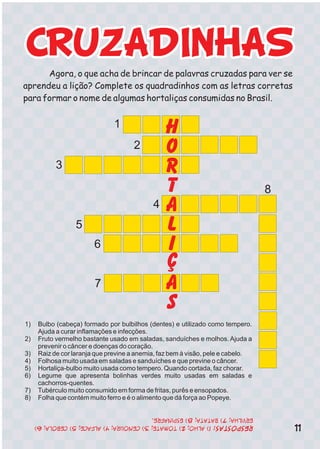 Agora, o que acha de brincar de palavras cruzadas para ver se
aprendeu a lição? Complete os quadradinhos com as letras corretas
para formar o nome de algumas hortaliças consumidas no Brasil.
H
O
R
T
A
L
I
Ç
A
S
1
2
3
4
5
6
7
8
1) Bulbo (cabeça) formado por bulbilhos (dentes) e utilizado como tempero.
Ajuda a curar inflamações e infecções.
2) Fruto vermelho bastante usado em saladas, sanduíches e molhos. Ajuda a
prevenir o câncer e doenças do coração.
3) Raiz de cor laranja que previne a anemia, faz bem à visão, pele e cabelo.
4) Folhosa muito usada em saladas e sanduíches e que previne o câncer.
5) Hortaliça-bulbo muito usada como tempero. Quando cortada, faz chorar.
6) Legume que apresenta bolinhas verdes muito usadas em saladas e
cachorros-quentes.
7) Tubérculo muito consumido em forma de fritas, purês e ensopados.
8) Folha que contém muito ferro e é o alimento que dá força ao Popeye.
11
 