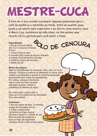 MESTRE-CUCA
12
Ingredientes
½ kg de cenoura ralada
(de 3 a 4 cenouras médias)
8 ovos
1 xícara (chá) de óleo
4 xícaras (chá) rasas de açúcar refinado
4 xícaras (chá) de farinha de trigo
2 colheres (sopa) de fermento
1 pitada de sal
Modo de preparo
Bata no liquidificador as cenouras, óleo, sal e os ovos
inteiros. Coloque a mistura na batedeira ou numa outra
vasilha e acrescente o açúcar e a farinha peneirada,
dissolvendo bem todos os ingredientes.
Por último, coloque o fermento.
Asse o bolo em forno quente
(tabuleiro grande, untado e
polvilhado de farinha de trigo).
Se você quiser, pode cobrir o
bolo com uma cobertura de chocolate!
Fica uma delícia!
Cobertura
1 lata de creme de leite, 3 colheres
(sopa) de chocolate em pó
1 colher (sobremesa)
de farinha de trigo, açúcar
refinado a gosto e 1 pitada de sal.
Misture tudo até dissolver e
leve ao fogo até engrossar.
Coloque sobre o bolo ainda quente.
B
o uo rne acl eo d
 