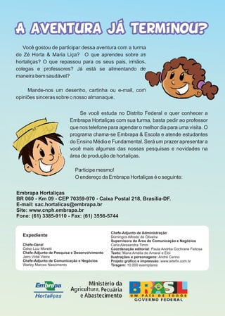 Você gostou de participar dessa aventura com a turma
do Zé Horta & Maria Liça? O que aprendeu sobre as
hortaliças? O que repassou para os seus pais, irmãos,
colegas e professores? Já está se alimentando de
maneira bem saudável?
Mande-nos um desenho, cartinha ou e-mail, com
opiniões sinceras sobre o nosso almanaque.
Chefe-Adjunto de Administração
Domingos Alfredo de Oliveira
Supervisora da Área de Comunicação e Negócios
Carla Alessandra Timm
Coordenação editorial: Paula Andréa Cochrane Feitosa
Texto: Maria Amélia de Amaral e Elói
Ilustrações e personagens: André Cerino
Projeto gráfico e impressão: www.artefix.com.br
Tiragem: 10.000 exemplares
Expediente
Chefe-Geral
Celso Luiz Moretti
Chefe-Adjunto de Pesquisa e Desenvolvimento
Jairo Vidal Vieira
Chefe-Adjunto de Comunicação e Negócios
Warley Marcos Nascimento
Se você estuda no Distrito Federal e quer conhecer a
Embrapa Hortaliças com sua turma, basta pedir ao professor
que nos telefone para agendar o melhor dia para uma visita. O
programa chama-se Embrapa & Escola e atende estudantes
do Ensino Médio e Fundamental. Será um prazer apresentar a
você mais algumas das nossas pesquisas e novidades na
área de produção de hortaliças.
Participe mesmo!
O endereço da Embrapa Hortaliças é o seguinte:
Embrapa Hortaliças
BR 060 - Km 09 - CEP 70359-970 - Caixa Postal 218, Brasília-DF.
E-mail: sac.hortalicas@embrapa.br
Site: www.cnph.embrapa.br
Fone: (61) 3385-9110 - Fax: (61) 3556-5744
 
