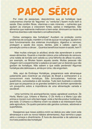 Por meio de pesquisas, descobrimos que as hortaliças (que
costumamos chamar de “legumes” ou “verduras”) fazem muito bem à
saúde. Elas contêm fibras, vitaminas e sais minerais – nutrientes que
ajudam as crianças a crescerem fortes, sadias e inteligentes. São
alimentos que realmente melhoram o bem-estar, diminuem os riscos de
ficarmos doentes e até retardam o envelhecimento.
Outras vantagens das hortaliças? Auxiliam na proteção contra
problemas de coração; mantêm o nível de açúcar no sangue; ajudam no
bom funcionamento dos sistemas imunológico, digestivo e nervoso;
protegem a saúde dos ossos, dentes, pele e cabelo; agem na
prevenção contra o câncer... Quantos benefícios trazem à saúde, hein?!
Mas muitas crianças (e adultos) ainda não aprenderam a comer
esses alimentos. Quando a mamãe coloca uma colherada de cenoura,
uma rodela de tomate com cebola ou uma folhinha de alface no prato,
por exemplo, os filhotes fazem aquela careta. Muitas pessoas não
chegam nem a experimentar a salada e já saem por aí dizendo que não
gostam de hortaliças. Não sabem o que estão perdendo! Algumas
hortaliças são deliciosas e, ainda por cima, não engordam.
Nós, aqui da Embrapa Hortaliças, preparamos este almanaque
justamente para incentivar as crianças do Brasil a conhecerem e a
consumirem mais hortaliças. São brincadeiras, histórias em
quadrinhos, curiosidades e até receitas. Tudo bem ilustrado e colorido
para que os pequenos (e os grandes também) se divirtam aprendendo
um pouquinho sobre a importância de uma alimentação variada e
saudável.
Uma turminha irá acompanhá-los nessa agradável aventura: Zé
Horta, Maria Liça, Urbano e Marina. O Zé Horta e a Maria Liça são
primos e moram num sítio bem legal, onde a família produz hortaliças o
ano todo. O Urbano e a Marina vivem na cidade e se interessam muito
pela agricultura. Os quatro parceiros são garotos curiosos, adoráveis e
superfelizes.
Desejamos que nosso público-mirim se delicie pra valer (com este
almanaque e com os novos hábitos alimentares). Aqui termina o papo
sério e começa o divertimento. É hora de desvendar e de saborear os
incríveis poderes das hortaliças!
 