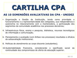 CARTILHA CPA Organização e Gestão da Instituição, tendo como prioridade o funcionamento e a representatividade dos colegiados, sua independência e autonomia no relacionamento com a mantenedora, a participação dos segmentos da comunidade acadêmica nos processos decisórios; Infraestrutura física, ensino e pesquisa, biblioteca, recursos tecnológicos de informação e comunicação; Planejamento e avaliação (com ênfase nos processos) resultados e eficácia da autoavaliação institucional; Políticas de atendimento ao corpo discente (estudantes); Sustentabilidade financeira, considerando o significado social da continuidade dos compromissos de oferta da educação superior. AS 10 DIMENSÕES AVALIATIVAS DA CPA - UNIDEZ /13 