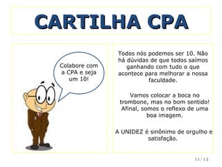 CARTILHA CPA Colabore com a CPA e seja um 10! Todos nós podemos ser 10. Não há dúvidas de que todos saímos ganhando com tudo o que acontece para melhorar a nossa faculdade. Vamos colocar a boca no trombone, mas no bom sentido! Afinal, somos o reflexo de uma boa imagem.   A UNIDEZ é sinônimo de orgulho e satisfação.  /13 