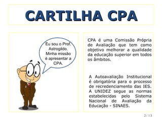 CARTILHA CPA VkSejam  Eu sou o Prof. Astrogildo. Minha missão é apresentar a CPA. CPA é uma Comissão Própria de Avaliação que tem como objetivo melhorar a qualidade da educação superior em todos os âmbitos.  A Autoavaliação Institucional é obrigatória para o processo de recredenciamento das IES. A UNIDEZ segue as normas estabelecidas pelo Sistema Nacional de Avaliação da Educação - SINAES. /13 