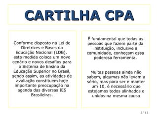 CARTILHA CPA É fundamental que todas as pessoas que fazem parte da instituição, inclusive a comunidade, conheçam essa poderosa ferramenta. Conforme disposto na Lei de Diretrizes e Bases da Educação Nacional (LDB),  esta medida coloca um novo cenário e novos desafios para o Sistema de Ensino da Educação Superior no Brasil, sendo assim, as atividades de avaliação constituem hoje importante preocupação na agenda das diversas IES Brasileiras. Muitas pessoas ainda não sabem, algumas não levam a sério, mas para ser e manter um 10, é necessário que estejamos todos alinhados e unidos na mesma causa /13 