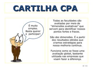 CARTILHA CPA  São dez dimensões. É a partir dos resultados obtidos que criamos estratégias para nossa melhoria contínua. É muito simples. Basta querer e  participar! Funciona como se fosse uma avaliação global, bastante utilizada nas empresas que visam fazer a diferença. Todas as faculdades são avaliadas por meio de “dimensões avaliativas” que servem para identificar nossos pontos fortes e fracos.  /13 