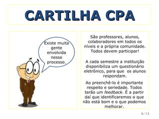 CARTILHA CPA A cada semestre a instituição disponibiliza um questionário eletrônico, para que  os alunos respondam. Existe muita gente envolvida nesse processo. Ao preenchê-lo é importante respeito e seriedade. Todos terão um  feedback . É a partir daí que identificaremos o que não está bom e o que podemos melhorar. São professores, alunos, colaboradores em todos os níveis e a própria comunidade. Todos devem participar! /13 