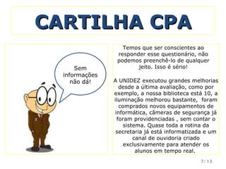 CARTILHA CPA Sem informações não dá! Temos que ser conscientes ao responder esse questionário, não podemos preenchê-lo de qualquer jeito. Isso é sério! A UNIDEZ executou grandes melhorias desde a última avaliação, como por exemplo, a nossa biblioteca está 10, a iluminação melhorou bastante,  foram comprados novos equipamentos de informática, câmeras de segurança já foram providenciadas , sem contar o sistema. Quase toda a rotina da secretaria já está informatizada e um canal de ouvidoria criado exclusivamente para atender os alunos em tempo real.  /13 