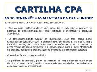 CARTILHA CPA Missão e Plano de Desenvolvimento Institucional; Política para melhoria de ensino, pesquisa e extensão e respectivas normas de operacionalização para estimulo e incentivo a produção acadêmica; A Responsabilidade Social da instituição, que tem como papel fundamental contribuir com a comunidade, em especial, no que tange a inclusão social, ao desenvolvimento econômico local e social, a preservação do meio ambiente e a preocupação com a sustentabilidade do planeta, resgate e preservação da memória e patrimônio cultural; Comunicação com a comunidade; As políticas de pessoal, plano de carreira do corpo docente e do corpo técnico administrativo, assim como melhores condições de trabalho e desenvolvimento profissional; AS 10 DIMENSÕES AVALIATIVAS DA CPA - UNIDEZ /13 