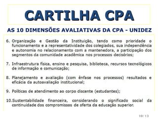 CARTILHA CPA Organização e Gestão da Instituição, tendo como prioridade o funcionamento e a representatividade dos colegiados, sua independência e autonomia no relacionamento com a mantenedora, a participação dos segmentos da comunidade acadêmica nos processos decisórios; Infraestrutura física, ensino e pesquisa, biblioteca, recursos tecnológicos de informação e comunicação; Planejamento e avaliação (com ênfase nos processos) resultados e eficácia da autoavaliação institucional; Políticas de atendimento ao corpo discente (estudantes); Sustentabilidade financeira, considerando o significado social da continuidade dos compromissos de oferta da educação superior. AS 10 DIMENSÕES AVALIATIVAS DA CPA - UNIDEZ /13 