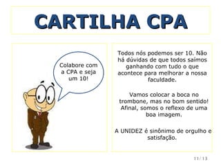 CARTILHA CPA Colabore com a CPA e seja um 10! Todos nós podemos ser 10. Não há dúvidas de que todos saímos ganhando com tudo o que acontece para melhorar a nossa faculdade. Vamos colocar a boca no trombone, mas no bom sentido! Afinal, somos o reflexo de uma boa imagem.   A UNIDEZ é sinônimo de orgulho e satisfação.  /13 