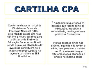 CARTILHA CPA É fundamental que todas as pessoas que fazem parte da instituição, inclusive a comunidade, conheçam essa poderosa ferramenta. Conforme disposto na Lei de Diretrizes e Bases da Educação Nacional (LDB),  esta medida coloca um novo cenário e novos desafios para o Sistema de Ensino da Educação Superior no Brasil, sendo assim, as atividades de avaliação constituem hoje importante preocupação na agenda das diversas IES Brasileiras. Muitas pessoas ainda não sabem, algumas não levam a sério, mas para ser e manter um 10, é necessário que estejamos todos alinhados e unidos na mesma causa /13 