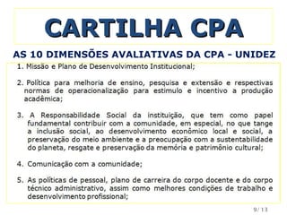 CARTILHA CPA Missão e Plano de Desenvolvimento Institucional; Política para melhoria de ensino, pesquisa e extensão e respectivas normas de operacionalização para estimulo e incentivo a produção acadêmica; A Responsabilidade Social da instituição, que tem como papel fundamental contribuir com a comunidade, em especial, no que tange a inclusão social, ao desenvolvimento econômico local e social, a preservação do meio ambiente e a preocupação com a sustentabilidade do planeta, resgate e preservação da memória e patrimônio cultural; Comunicação com a comunidade; As políticas de pessoal, plano de carreira do corpo docente e do corpo técnico administrativo, assim como melhores condições de trabalho e desenvolvimento profissional; AS 10 DIMENSÕES AVALIATIVAS DA CPA - UNIDEZ /13 
