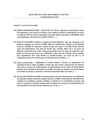 QUESTÕES DE CONCURSO SOBRE O ASSUNTO
                              AUXÍLIO-RECLUSÃO



Assinale C (certo) ou E (errado):

122. (PROCURADOR/INSS/1999 ADAPTADA) Se Mévio, segurado da previdência social,
     foi condenado a cinco anos de reclusão e, por ocasião do início do cumprimento da pena,
     em julho de 1999, ele estava empregado e percebia salário equivalente a R$ 800,00, então
     seus dependentes têm direito ao auxílio-reclusão. ( )

123. (FISCAL/INSS/2000) Considere a seguinte situação hipotética: logo que conseguiu o seu
     primeiro emprego, em março de 2000, Júlio foi regularmente inscrito na previdência
     social, na condição de segurado, ocasião em que sua esposa e sua filha foram inscritas
     como suas dependentes. Em maio do mesmo ano, contudo, Júlio veio a ser preso em
     flagrante pela prática de crime, tendo permanecido preso no curso da respectiva ação
     penal, ao cabo da qual veio a ser condenado a cinco anos de reclusão. Nessa situação,
     suas dependentes não terão direito ao auxílio-reclusão, em razão de não se ter
     completado o prazo de carência para recebimento desse benefício. ( )

124. (FISCAL/INSS/1998       Adapatada) O auxílio-reclusão é devido aos dependentes do
     segurado de baixa renda recolhido à prisão que não receber remuneração da empresa
     nem estiver em gozo de auxílio-doença, de aposentadoria ou de abono de permanência,
     durante todo o período de detenção ou reclusão, devendo ser suspenso em caso de fuga e
     convertido em pensão, se sobrevier a morte do segurado detido ou recluso. ( )

125. (Procurador/INSS/Cespe/1998) O auxílio-reclusão tem como fato gerador o recolhimento
     do segurado à prisão, conforme comprovado por certidão e declaração de subsistência da
     condição de presidiário, quando atendida a carência de 12 contribuições mensais, não
     estiver o segurado recebendo remuneração da empresa ou em gozo de auxílio-doença, de
     aposentadoria ou de abono de permanência em serviço. ( )




                                                                                          100
 