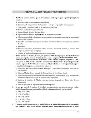PROVA ANALISTA PREVIDENCIÁRIO 2005

1.   NÃO está correto afirmar que a Previdência Social rege-se pelo seguinte princípio ou
     objetivo:
     a) Universalidade da cobertura e do atendimento.
     b) Uniformidade e equivalência dos benefícios e serviços a populações urbanas e rurais.
     c) Seletividade e distributividade na prestação dos benefícios.
     d) Sistema contributivo de capitalização.
     e) Irredutibilidade do valor dos benefícios.
2.   É segurado facultativo do Regime Geral de Previdência Social o:
      a) Ministro de confissão religiosa e o membro de instituto de vida consagrada, de congregação
         ou de ordem religiosa.
      b) Pescador artesanal que exerça sua atividade individualmente ou em regime de economia
         familiar.
      c) Estudante.
      d) Prestador de serviço de natureza urbana ou rural, em caráter eventual, a uma ou mais
         empresas, sem relação de emprego.
      e) Síndico de condomínio, desde que receba remuneração.
3.    Tício, marido de Martha, faleceu, em julho de 2004, desempregado. Havia trabalhado
      como empregado, durante 20 (vinte) anos, para a empresa Carro dos Sonhos Ltda ,
     tendo terminado o seu contrato de trabalho com a referida empresa em julho de 1999.
     Em agosto de 2004, Martha formulou requerimento administrativo de pensão por morte
     em uma Agência da Previdência e teve seu pedido indeferido. A correta justificativa para
     o indeferimento da pensão por morte nesse caso é:
     a) O fato de o período de carência fixado por lei para a concessão de pensão por morte não ter
        sido cumprido.
     b) O fato de Martha não ser segurada do Regime Geral de Previdência Social.
     c) O fato de que Martha não comprovou a sua dependência econômica de Tício, requisito este
        indispensável para qualificação de cônjuge como dependente.
     d) Ausência de inscrição de Martha como dependente designada por Tício, antes de seu
        falecimento.
     e) Perda da qualidade de segurado do instituidor da pensão.
4.   A que percentual do salário-de-benefício correspondem, respectivamente, as rendas
     iniciais do auxílio-doença, do auxílio-acidente e da aposentadoria por invalidez?
     a) 100%, 91% e 50%.
     b) 91%, 50% e 70%.
     c) 50%, 91% e 100%.
     d) 91%, 100% e 70%.
     e) 91%, 50% e 100%.
5.   Constitui espécie de prestação da Assistência Social o benefício de prestação continuada
     que garante 01 (um) salário mínimo mensal à pessoa portadora de deficiência e ao idoso


                                                                                                103
 