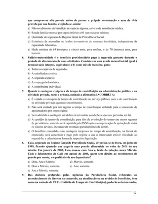 que comprovem não possuir meios de prover a própria manutenção e nem de tê-la
     provida por sua família, exigindo-se, ainda:
     a) Não-recebimento de benefício de espécie alguma, salvo o de assistência médica.
     b) Renda familiar mensal per capita inferior a 01 (um) salário mínimo.
     c) Qualidade de segurado do Regime Geral de Previdência Social.
     d) Existência de anomalias ou lesões irreversíveis de natureza hereditária, independente da
        capacidade laborativa.
     e) Idade mínima de 65 (sessenta e cinco) anos, para mulher, e de 70 (setenta) anos, para
        homem.
6.   Salário-maternidade é o benefício previdenciário pago à segurada gestante durante o
     período de afastamento de suas atividades. Consiste em uma renda mensal inicial igual à
     remuneração integral, equivalente a 01 (um) mês de trabalho, para:
     a) Todas as espécies de seguradas.
     b) A trabalhadora avulsa.
     c) A segurada especial.
     d) A empregada doméstica.
     e) A contribuinte individual.
7.   Quanto à contagem recíproca do tempo de contribuição na administração pública e na
     atividade privada, rural e urbana, assinale a afirmativa INCORRETA:
     a) É vedada a contagem de tempo de contribuição no serviço público com o de contribuição
        na atividade privada, quando concomitantes.
     b) Não será contado por um regime o tempo de contribuição utilizado para a concessão de
        aposentadoria por outro regime.
     c) Será admitida a contagem em dobro ou em outras condições especiais, previstas em lei.
     d) A certidão de tempo de contribuição, para fins de averbação do tempo em outros regimes
        de previdência, somente será expedida pelo INSS após a comprovação da quitação de todos
        os valores devidos, inclusive de eventuais parcelamentos de débito.
     e) O benefício concedido com contagem recíproca de tempo de contribuição, na forma do
        enunciado, será concedido e pago pelo regime a que o interessado estiver vinculado ao
        requerê-lo, e calculado na forma da respectiva legislação.
8.   Caio, segurado do Regime Geral de Previdência Social, divorciou-se de Dora, em julho de
     1999, ficando ajustado que pagaria uma pensão alimentícia no valor de 20% do seu
     salário. Em janeiro de 2003, Caio casa-se com Ana e, fruto da relação, nasce Márvio.
     Com o falecimento de Caio em agosto de 2004, quem tem direito ao recebimento de
     pensão por morte, na qualidade de seu dependente?
     a) Dora, Ana e Márvio.               d) Márvio, somente.
     b) Dora e Márvio, somente.           e) Ana, somente.
     c) Ana e Márvio, somente.
9.   Das decisões proferidas pelas Agências da Previdência Social, referentes ao
     reconhecimento de direitos na concessão, na atualização ou na revisão de benefícios, bem
     como na emissão de CTC (Certidão de Tempo de Contribuição), poderão os interessados,


                                                                                                104
 