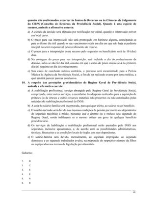 quando não conformados, recorrer às Juntas de Recursos ou às Câmaras de Julgamento
     do CRPS (Conselho de Recursos da Previdência Social). Quanto à esta espécie de
     recurso, assinale a afirmativa correta:
     a) A ciência da decisão será efetuada por notificação por edital, quando o interessado estiver
        em local certo.
     b) O prazo para sua interposição não será prorrogado em hipótese alguma, antecipando-se
        para o último dia útil quando o seu vencimento recair em dia em que não haja expediente
        integral no setor responsável pelo recebimento do recurso.
     c) O prazo para a interposição desse recurso pelo segurado ou beneficiário será de 10 (dez)
        dias.
     d) Na contagem do prazo para sua interposição, será incluído o dia do conhecimento da
        decisão, salvo se não for dia útil, ocasião em que o curso do prazo iniciar-se-á no primeiro
        dia útil seguinte ao dia do conhecimento.
     e) Nos casos de conclusão médica contrária, o processo será encaminhado para a Perícia
        Médica da Agência da Previdência Social, a fim de ser realizado exame por junta médica, a
        qual emitirá parecer parecer conclusivo.
10. A respeito das prestações previdenciárias do Regime Geral de Previdência Social,
    assinale a afirmativa correta:
     a) A reabilitação profissional, serviço abrangido pelo Regime Geral de Previdência Social,
        compreende, entre outros serviços, o reembolso das despesas realizadas para a aquisição de
        próteses ou de órteses e outros recursos materiais não-prescritos ou não-autorizados pelas
        unidades de reabilitação profissional do INSS.
     b) A cota do salário-família será incorporada, para qualquer efeito, ao salário ou ao benefício.
     c) O auxílio-reclusão será devido nas mesmas condições da pensão por morte aos dependentes
        do segurado recolhido à prisão, bastando que o detento ou o recluso seja segurado do
        Regime Geral, sendo indiferente se o mesmo estiver em gozo de qualquer benefício
        previdenciário.
     d) Os serviços de habilitação e reabilitação profissional serão prestados pelo INSS aos
        segurados, inclusive aposentados, e, de acordo com as possibilidades administrativas,
        técnicas, financeiras e as condições locais do órgão, aos seus dependentes.
     e) O salário-família será devido, mensalmente, ao segurado empregado, ao segurado
        doméstico e ao segurado trabalhador avulso, na proporção do respectivo número de filhos
        ou equiparados nos termos da legislação previdenciária.


Gabarito:

1.    D

2.    C

3.    E

4.    E

5.    A

6.    B



                                                                                                  105
 