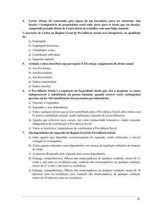 4.   Carlos Afonso foi contratado pela esposa de um fazendeiro para ser motorista. Sua
     função é transportá-la da propriedade rural onde mora para os locais que ela desejar,
     cumprindo jornada diária de 6 (seis) horas de trabalho, com uma folga semanal.
A inscrição de Carlos no Regime Geral de Previdência Social será obrigatória, na qualidade
de:
     a) Empregado.
     b) Empregado doméstico.
     c) Trabalhador avulso.
     d) Contribuinte individual.
     e) Segurado especial.
5.   Assinale o único benefício cuja percepção NÃO enseja o pagamento do abono anual:
     a) Auxílio-doença.
     b) Auxílio-acidente.
     c) Auxílio-reclusão.
     d) Salário-maternidade.
     e) Salário-família.
6.   A Previdência Social é o segmento da Seguridade Social que visa a propiciar os meios
     indispensáveis à subsistência da pessoa humana, quando ocorrer certa contingência
     prevista em lei. São beneficiários das prestações previdenciárias:
     a) Somente os segurados.
     b) Segurados e seus dependentes.
     c) Toda e qualquer pessoa que já tiver contribuído para a Previdência Social, pelo menos com
        01 (uma) contribuição mensal, sendo indiferente o período de tal recolhimento.
     d) Aqueles que sofrerem riscos sociais, tais como incapacidade laborativa e idade avançada,
        independente de contribuição à Previdência Social.
     e) Todos os brasileiros, independente de contribuição à Previdência Social.
7.   São dependentes do segurado do Regime Geral de Previdência Social:
     a) todos aqueles que dependam economicamente do segurado, sendo irrelevante o vínculo
        conjugal ou consaguíneo.
     b) Todos aqueles indicados como dependentes, nos termos da legislação tributária do imposto
        de renda.
     c) As pessoas designadas pelo segurado para serem dependentes.
     d) Cônjuge, companheiro(a), filho(a) não emancipado(a), de qualquer condição, menor de 21
        (vinte e um) anos ou inválido(a), pais, irmão(ã) não emancipado(a), de qualquer condição,
        menor de 21 (vinte e um) anos ou inválido(a).
     e) Cônjuge, companheiro(a), filho(a) não emancipado(a), de qualquer condição, menor de 18
        (dezoito) anos ou inválido(a), pais, irmão(ã) não emancipado(a), de qualquer condição,
        menor de 18 (dezoito) anos ou inválido(a).




                                                                                             108
 