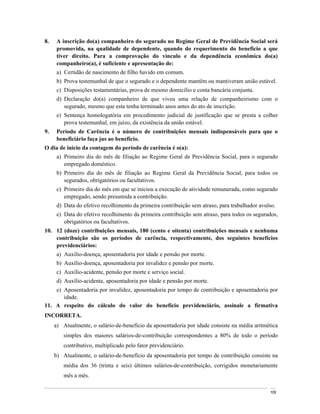 8.    A inscrição do(a) companheiro do segurado no Regime Geral de Previdência Social será
      promovida, na qualidade de dependente, quando do requerimento do benefício a que
      tiver direito. Para a comprovação do vínculo e da dependência econômica do(a)
      companheiro(a), é suficiente e apresentação de:
      a) Certidão de nascimento de filho havido em comum.
      b) Prova testemunhal de que o segurado e o dependente mantêm ou mantiveram união estável.
      c) Disposições testamentárias, prova de mesmo domicílio e conta bancária conjunta.
      d) Declaração do(a) companheiro de que viveu uma relação de companheirismo com o
         segurado, mesmo que esta tenha terminado anos antes do ato de inscrição.
      e) Sentença homologatória em procedimento judicial de justificação que se presta a colher
         prova testemunhal, em juízo, da existência da união estável.
9.    Período de Carência é o número de contribuições mensais indispensáveis para que o
      beneficiário faça jus ao benefício.
O dia de início da contagem do período de carência é o(a):
      a) Primeiro dia do mês de filiação ao Regime Geral de Previdência Social, para o segurado
         empregado doméstico.
      b) Primeiro dia do mês de filiação ao Regime Geral da Previdência Social, para todos os
         segurados, obrigatórios ou facultativos.
      c) Primeiro dia do mês em que se iniciou a execução de atividade remunerada, como segurado
         empregado, sendo presumida a contribuição.
      d) Data do efetivo recolhimento da primeira contribuição sem atraso, para trabalhador avulso.
      e) Data do efetivo recolhimento da primeira contribuição sem atraso, para todos os segurados,
         obrigatórios ou facultativos.
10. 12 (doze) contribuições mensais, 180 (cento e oitenta) contribuições mensais e nenhuma
    contribuição são os períodos de carência, respectivamente, dos seguintes benefícios
    previdenciários:
      a) Auxílio-doença, aposentadoria por idade e pensão por morte.
      b) Auxílio-doença, aposentadoria por invalidez e pensão por morte.
      c) Auxílio-acidente, pensão por morte e serviço social.
      d) Auxílio-acidente, aposentadoria por idade e pensão por morte.
    e) Aposentadoria por invalidez, aposentadoria por tempo de contribuição e aposentadoria por
       idade.
11. A respeito do cálculo do valor do benefício previdenciário, assinale a firmativa
INCORRETA.
     a) Atualmente, o salário-de-benefício da aposentadoria por idade consiste na média aritmética
         simples dos maiores salários-de-contribuição correspondentes a 80% de todo o período
         contributivo, multiplicado pelo fator previdenciário.
     b) Atualmente, o salário-de-benefício da aposentadoria por tempo de contribuição consiste na
         média dos 36 (trinta e seis) últimos salários-de-contribuição, corrigidos monetariamente
         mês a mês.

                                                                                                109
 